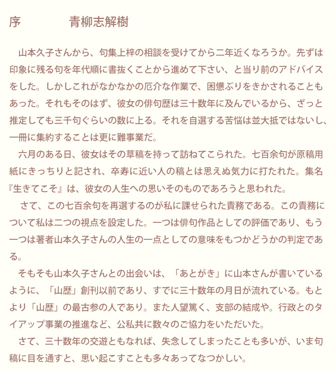 生涯にただ一冊の句集「生きてこそ」 山本久子 | 序文/青柳志解樹先生のページ画像1：序　青柳志解樹　山本久子さんから、句集上梓の相談を受けてから二年近くなろうか。先ずは印象に残る句を年代順に書抜くことから進めて下さい、と当り前のアドバイスをした。しかしこれがなかなかの厄介な作業で、困憊ぶりをきかされることもあった。それもそのはず、彼女の俳句歴は三十数年に及んでいるから、ざっと 推定しても三千句ぐらいの数に上る。それを自選する苦悩は並大抵ではないし、一冊に集約することは更に難事業だ。　六月のある日、彼女はその草稿を持って訪ねてこられた。七百余句が原稿用紙にきっちりと記され、卒寿に近い人の稿とは思えぬ気力に打たれた。集名『生きてこそ』は、彼女の人生への思いそのものであろうと思われた。　さて、この七百余句を再選するのが私に課せられた責務である。この責務について私は二つの視点を設定した。一つは俳句作品としての評価であり、もう一つは著者山本久子さんの人生の一点としての意味をもつかどうかの判定である。　そもそも山本久子さんとの出会いは、「あとがき」に山本さんが書いているように、「山歴」創刊以前であり、すでに三十数年の月日が流れている。もとより「山歴」の最古参の人であり。また人望篤く、支部の結成や。行政とのタイアップ事業の推進など、公私共に数々のご協力をいただいた。 　さて、三十数年の交遊ともなれば、失念してしまったことも多いが、いま句稿に目を通すと、思い起こすことも多々あってなつかしい。　