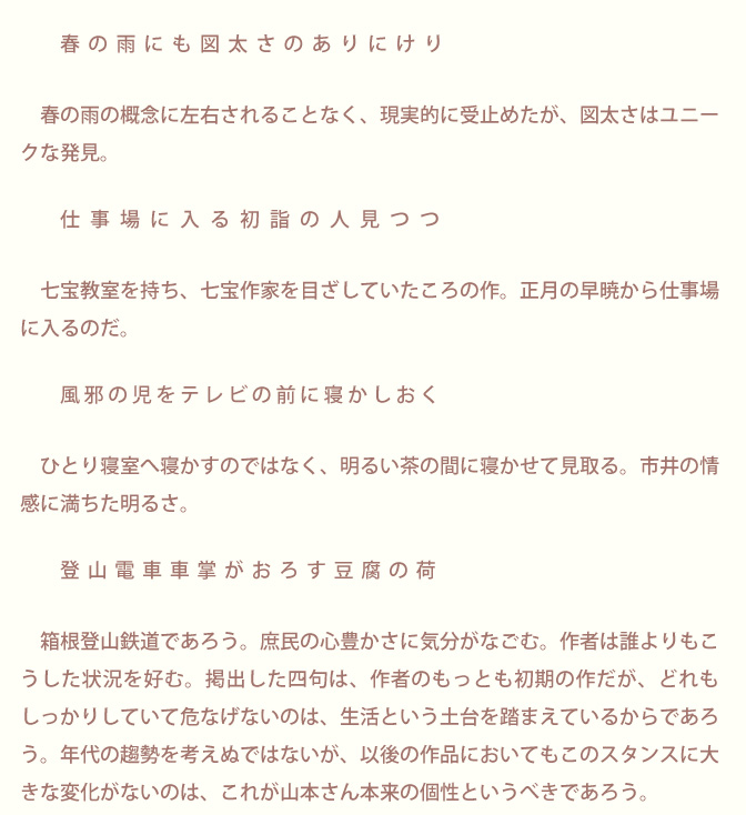 生涯にただ一冊の句集「生きてこそ」 山本久子 | 序文/青柳志解樹先生のページ画像2：序　青柳志解樹　　　　春の雨にも図太さのありにけり　　　　春の雨の概念に左右されることなく、現実的に受止めたが、図太さはユニークな発見。　　仕事場に入る初詣の人見つつ　　　七宝教室を持ち、七宝作家を目ざしていたころの作。正月の早暁から仕事場 に入るのだ。　　　　風邪の児をテレビの前に寝かしおく　　　ひとり寝室へ寝かすのではなく、明るい茶の間に寝かせて見取る。市井の情感に満ちた明るさ。　　登山電車車掌がおろす豆腐の荷　　　箱根登山鉄道であろう。庶民の心豊かさに気分がなごむ。作者は誰よりもこうした状況を好む。掲出した四句は、作者のもっとも初期の作だが、どれもしっかりしていて危なげないのは、生活という土台を踏まえているからであろう。年代の趨勢を考えぬではないが、以後の作品においてもこのスタンスに大きな変化がないのは、これが山本さん本来の個性というべきであろう。