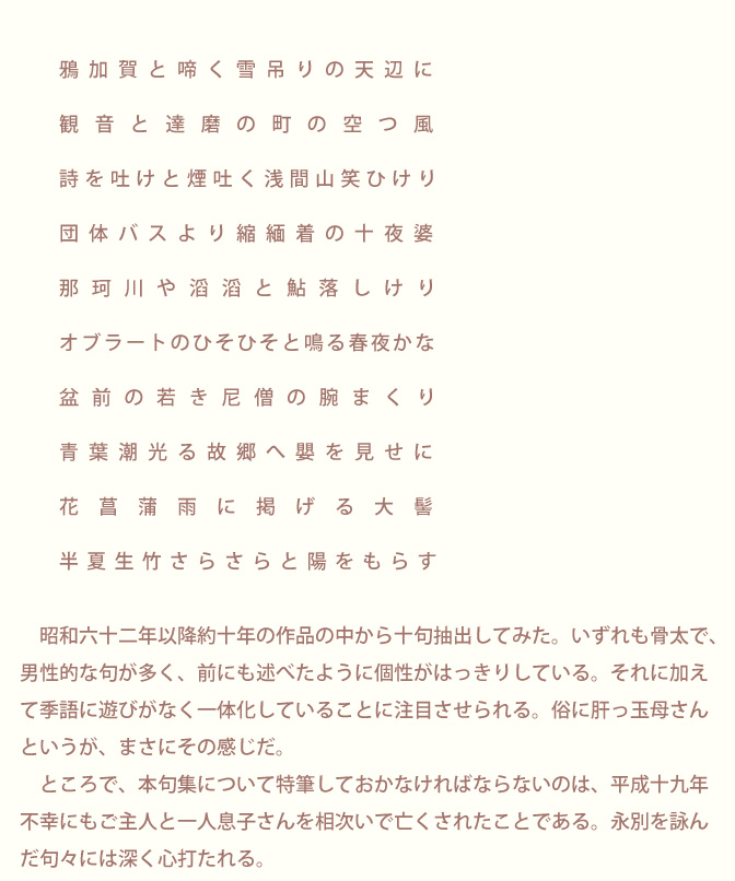 生涯にただ一冊の句集「生きてこそ」 山本久子 | 序文/青柳志解樹先生のページ画像3：序　青柳志解樹　　　　　　鴉加賀と啼く雪吊りの天辺に　　　　観音と達磨の町の空つ風　　　　　詩を吐けと煙吐く浅間山笑ひけり　　　団体バスより縮緬着の十夜婆　　　那珂川や滔滔と鮎落しけり　　　　オブラートのひそひそと鳴る春夜かな　　　　　盆前の若き尼僧の腕まくり　　　　青葉潮光る故郷へ嬰を見せに　　　　　花菖蒲雨に掲げる大髻　　　　半夏生竹さらさらと陽をもらす　　　昭和六十二年以降約十年の作品の中から十句抽出してみた。いずれも骨太で、男性的な句が多く、前にも述べたように個性がはっきりしている。それに加えて季語に遊びがなく一体化していることに注目させられる。俗に肝っ玉母さんというが、まさにその感じだ。　　　ところで、本句集について特筆しておかなければならないのは、平成十九年　不幸にもご主人と一人息子さんを相次いで亡くされたことである。永別を詠んだ句々には深く心打たれる。