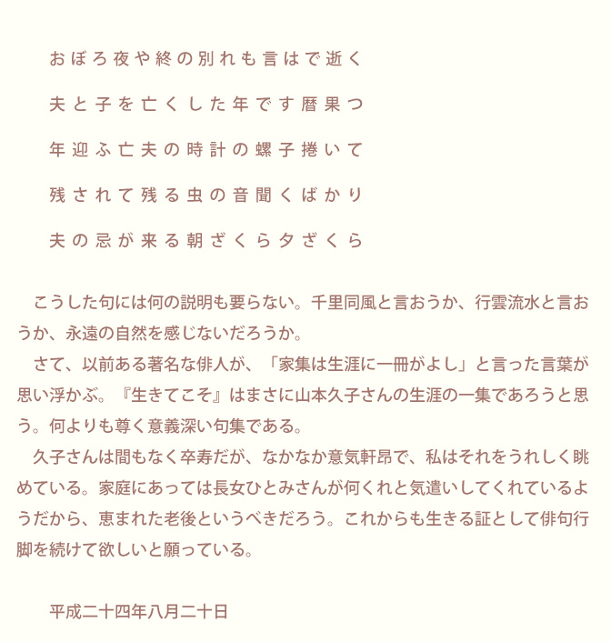 生涯にただ一冊の句集「生きてこそ」 山本久子 | 序文/青柳志解樹先生のページ画像4：序　青柳志解樹　　　　　　おぼろ夜や終の別れも言はで逝く　　　夫と子を亡くした年です暦果つ　　　年迎ふ亡夫の時計の螺子捲いて　　　残されて残る虫の音聞くばかり　　　　夫の忌が来る朝ざくら夕ざくら　　　　　こうした句には何の説明も要らない。千里同風と言おうか、行雲流水と言おうか、永遠の自然を感じないだろうか。　　　さて、以前ある著名な俳人が、「家集は生涯に一冊がよし」と言った言葉が思い浮かぶ。『生きてこそ』はまさに山本久子さんの生涯の一集であろうと思う。何よりも尊く意義深い句集である。　　　　久子さんは間もなく卒寿だが、なかなか意気軒昂で、私はそれをうれしく眺めている。家庭にあっては長女ひとみさんが何くれと気遣いしてくれているようだから、恵まれた老後というべきだろう。これからも生きる証として俳句行脚を続けて欲しいと願っている。　　平成二十四年八月二十日